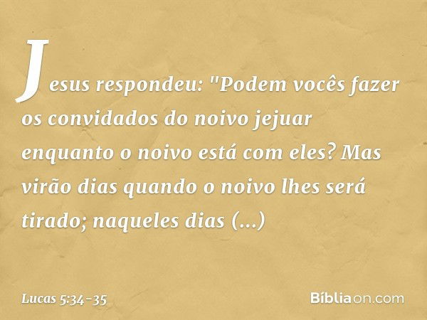 Jesus respondeu: "Podem vocês fazer os convidados do noivo jejuar enquanto o noivo está com eles? Mas virão dias quando o noivo lhes será tirado; naqueles dias 