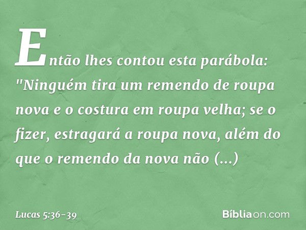 Então lhes contou esta parábola: "Ninguém tira um remendo de roupa nova e o costura em roupa velha; se o fizer, estragará a roupa nova, além do que o remendo da