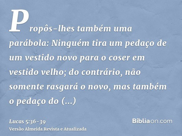 Propôs-lhes também uma parábola: Ninguém tira um pedaço de um vestido novo para o coser em vestido velho; do contrário, não somente rasgará o novo, mas também o