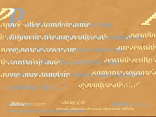 Propôs-lhes também uma parábola: Ninguém tira um pedaço de um vestido novo para o coser em vestido velho; do contrário, não somente rasgará o novo, mas também o