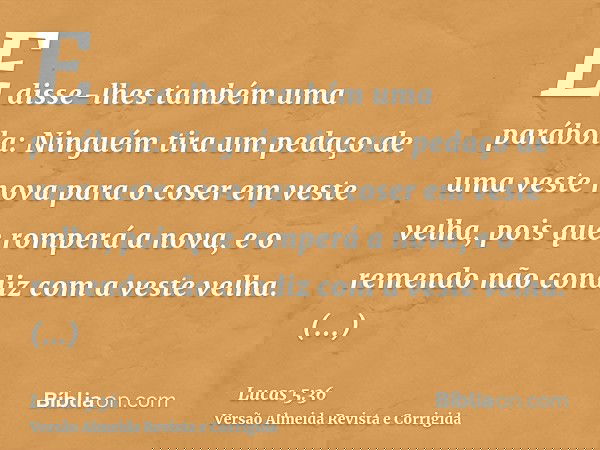 E disse-lhes também uma parábola: Ninguém tira um pedaço de uma veste nova para o coser em veste velha, pois que romperá a nova, e o remendo não condiz com a ve