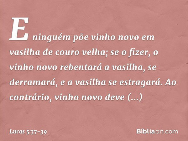 E ninguém põe vinho novo em vasilha de couro velha; se o fizer, o vinho novo rebentará a vasilha, se derramará, e a vasilha se estragará. Ao contrário, vinho no