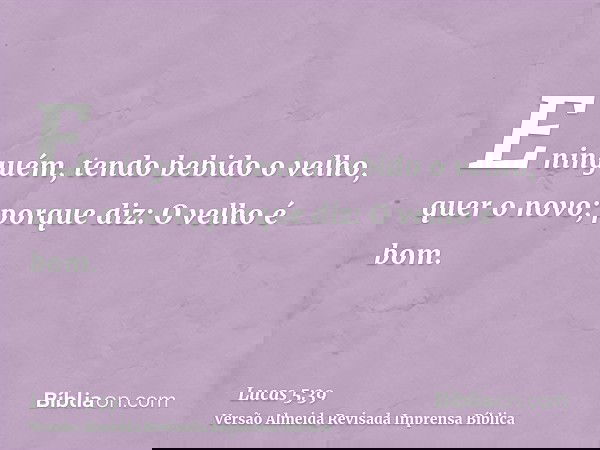 E ninguém, tendo bebido o velho, quer o novo; porque diz: O velho é bom.