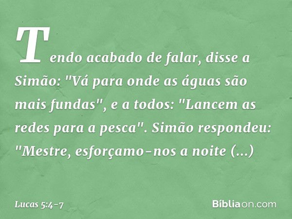 Tendo acabado de falar, disse a Simão: "Vá para onde as águas são mais fundas", e a todos: "Lancem as redes para a pesca". Simão respondeu: "Mestre, esforçamo-n