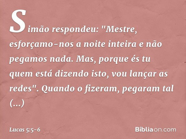 Simão respondeu: "Mestre, esforçamo-nos a noite inteira e não pegamos nada. Mas, porque és tu quem está dizendo isto, vou lançar as redes". Quando o fizeram, pe