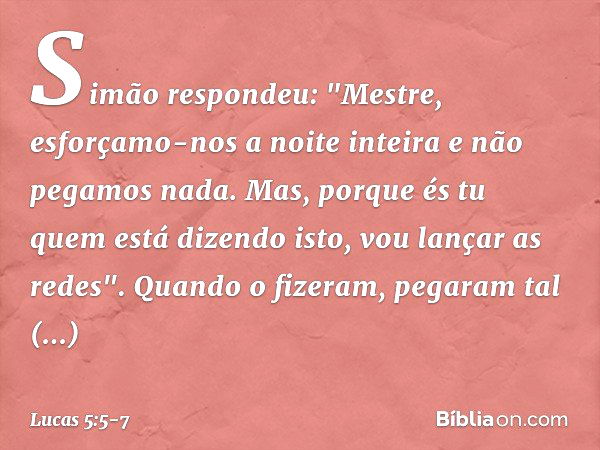 Simão respondeu: "Mestre, esforçamo-nos a noite inteira e não pegamos nada. Mas, porque és tu quem está dizendo isto, vou lançar as redes". Quando o fizeram, pe