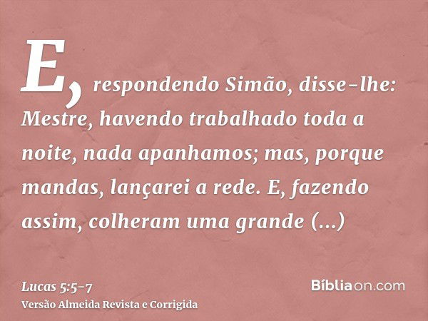 E, respondendo Simão, disse-lhe: Mestre, havendo trabalhado toda a noite, nada apanhamos; mas, porque mandas, lançarei a rede.E, fazendo assim, colheram uma gra