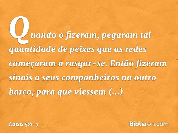 Quando o fizeram, pegaram tal quantidade de peixes que as redes começaram a rasgar-se. Então fizeram sinais a seus companheiros no outro barco, para que viessem