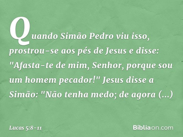 Quando Simão Pedro viu isso, prostrou-se aos pés de Jesus e disse: "Afasta-te de mim, Senhor, porque sou um homem pecador!"
Jesus disse a Simão: "Não tenha medo