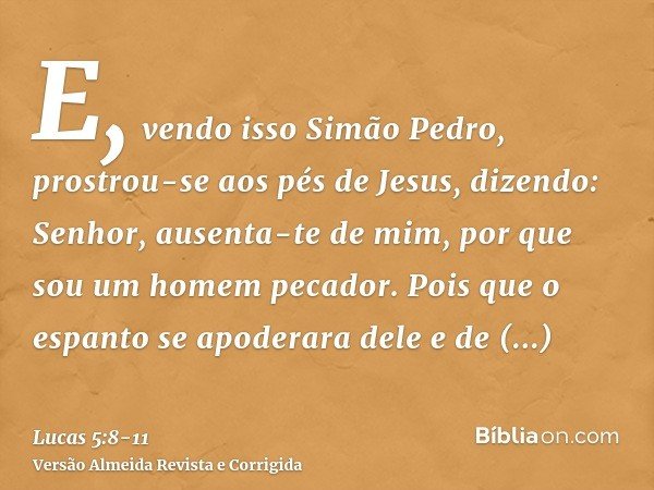 E, vendo isso Simão Pedro, prostrou-se aos pés de Jesus, dizendo: Senhor, ausenta-te de mim, por que sou um homem pecador.Pois que o espanto se apoderara dele e