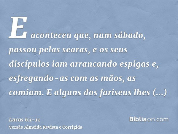 E aconteceu que, num sábado, passou pelas searas, e os seus discípulos iam arrancando espigas e, esfregando-as com as mãos, as comiam.E alguns dos fariseus lhes