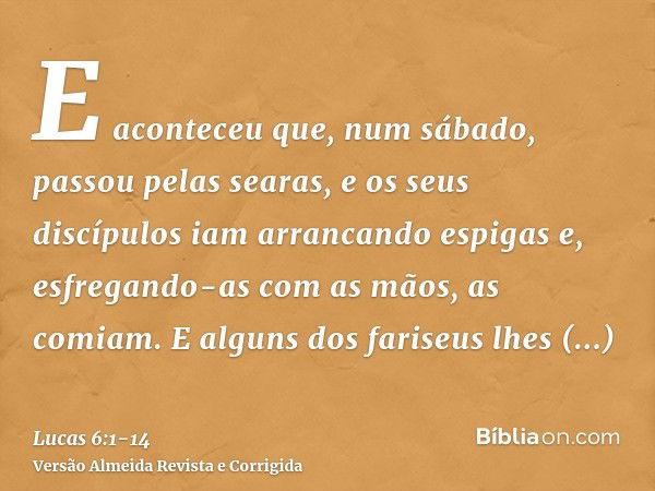 E aconteceu que, num sábado, passou pelas searas, e os seus discípulos iam arrancando espigas e, esfregando-as com as mãos, as comiam.E alguns dos fariseus lhes