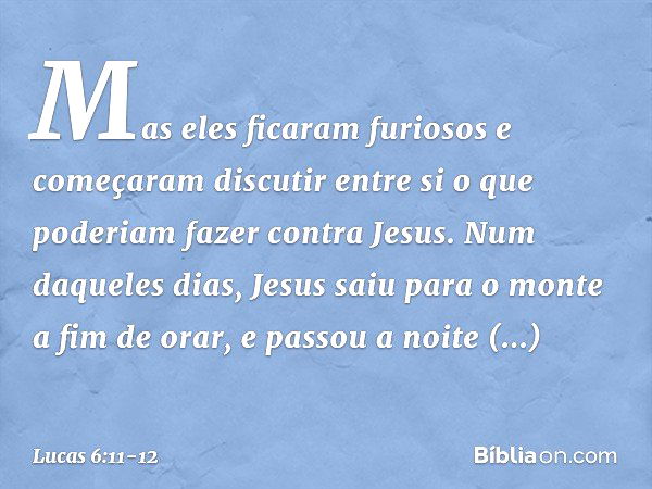 Mas eles ficaram furiosos e começaram discutir entre si o que poderiam fazer contra Jesus. Num daqueles dias, Jesus saiu para o monte a fim de orar, e passou a 