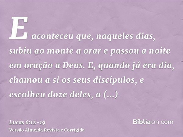 E aconteceu que, naqueles dias, subiu ao monte a orar e passou a noite em oração a Deus.E, quando já era dia, chamou a si os seus discípulos, e escolheu doze de