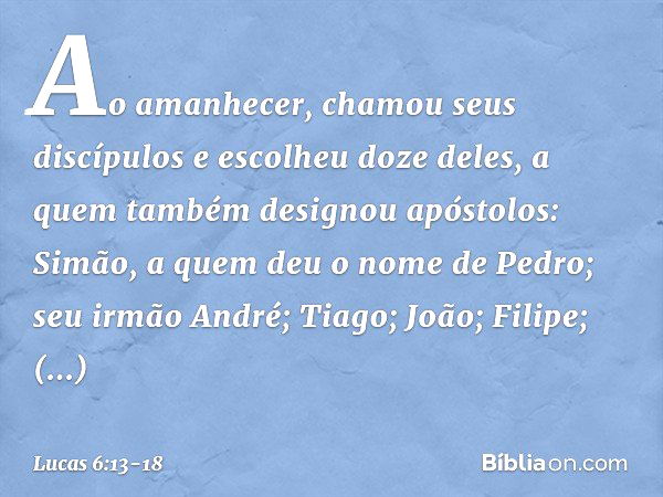 Ao amanhecer, chamou seus discípulos e escolheu doze deles, a quem também designou apóstolos: Simão, a quem deu o nome de Pedro; seu irmão André; Tiago; João; F