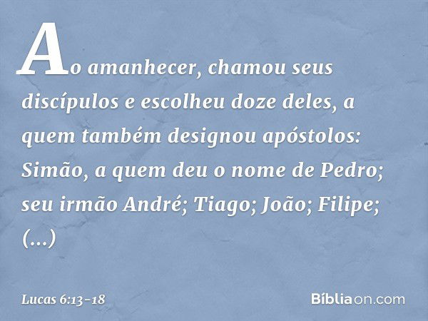 Ao amanhecer, chamou seus discípulos e escolheu doze deles, a quem também designou apóstolos: Simão, a quem deu o nome de Pedro; seu irmão André; Tiago; João; F