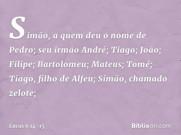 Simão, a quem deu o nome de Pedro; seu irmão André; Tiago; João; Filipe; Bartolomeu; Mateus; Tomé; Tiago, filho de Alfeu; Simão, chamado zelote; -- Lucas 6:14-1