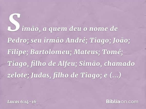 Simão, a quem deu o nome de Pedro; seu irmão André; Tiago; João; Filipe; Bartolomeu; Mateus; Tomé; Tiago, filho de Alfeu; Simão, chamado zelote; Judas, filho de