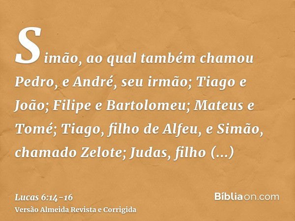 Simão, ao qual também chamou Pedro, e André, seu irmão; Tiago e João; Filipe e Bartolomeu;Mateus e Tomé; Tiago, filho de Alfeu, e Simão, chamado Zelote;Judas, f