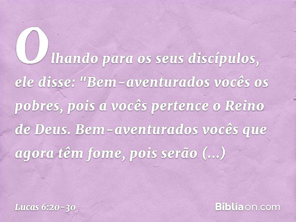 Olhando para os seus discípulos, ele disse:
"Bem-aventurados vocês
os pobres,
pois a vocês pertence
o Reino de Deus. Bem-aventurados vocês
que agora têm fome,
p