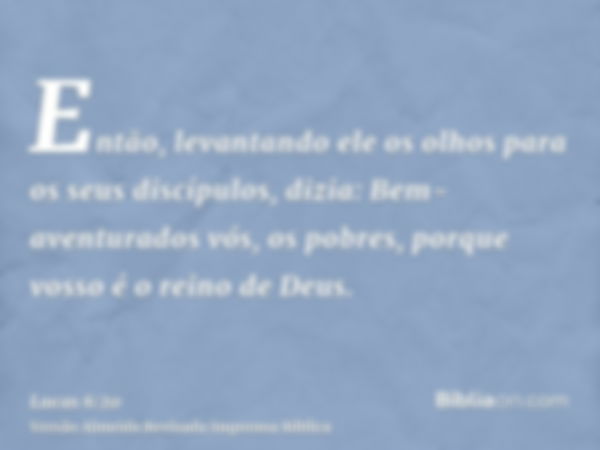 Então, levantando ele os olhos para os seus discípulos, dizia: Bem-aventurados vós, os pobres, porque vosso é o reino de Deus.