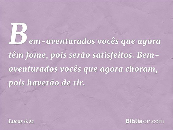 Bem-aventurados vocês
que agora têm fome,
pois serão satisfeitos.
Bem-aventurados vocês
que agora choram,
pois haverão de rir. -- Lucas 6:21