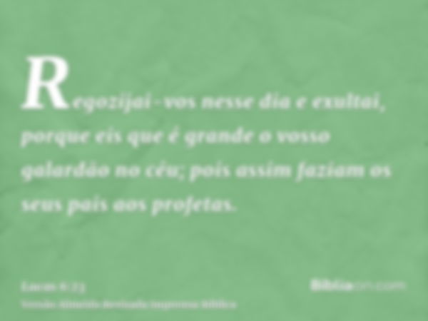 Regozijai-vos nesse dia e exultai, porque eis que é grande o vosso galardão no céu; pois assim faziam os seus pais aos profetas.