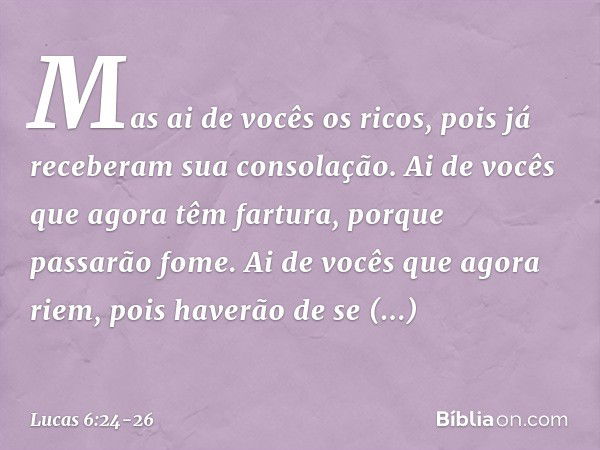 "Mas ai de vocês os ricos,
pois já receberam
sua consolação. Ai de vocês
que agora têm fartura,
porque passarão fome.
Ai de vocês que agora riem,
pois haverão d