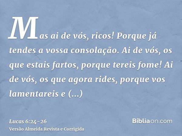 Mas ai de vós, ricos! Porque já tendes a vossa consolação.Ai de vós, os que estais fartos, porque tereis fome! Ai de vós, os que agora rides, porque vos lamenta