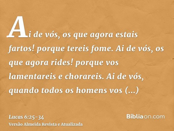 Ai de vós, os que agora estais fartos! porque tereis fome. Ai de vós, os que agora rides! porque vos lamentareis e chorareis.Ai de vós, quando todos os homens v