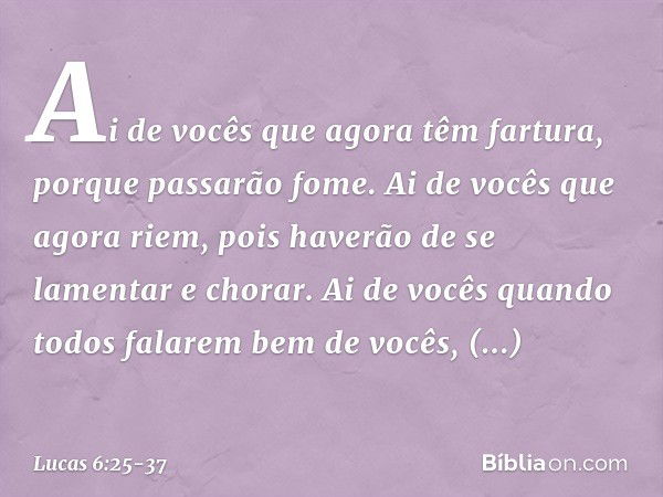 Ai de vocês
que agora têm fartura,
porque passarão fome.
Ai de vocês que agora riem,
pois haverão de se lamentar
e chorar. Ai de vocês
quando todos
falarem bem 