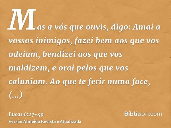 Mas a vós que ouvis, digo: Amai a vossos inimigos, fazei bem aos que vos odeiam,bendizei aos que vos maldizem, e orai pelos que vos caluniam.Ao que te ferir num