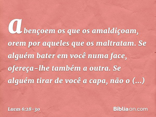 abençoem os que os amaldiçoam, orem por aqueles que os maltratam. Se alguém bater em você numa face, ofereça-lhe também a outra. Se alguém tirar de você a capa,