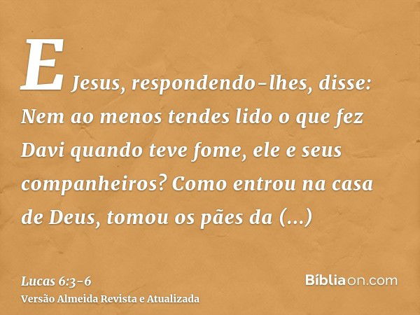 E Jesus, respondendo-lhes, disse: Nem ao menos tendes lido o que fez Davi quando teve fome, ele e seus companheiros?Como entrou na casa de Deus, tomou os pães d