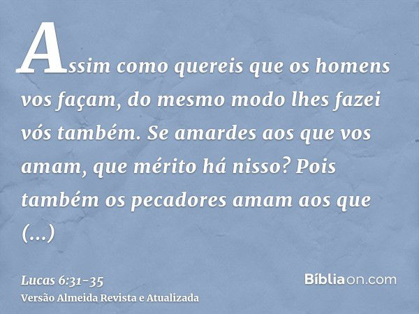 Assim como quereis que os homens vos façam, do mesmo modo lhes fazei vós também.Se amardes aos que vos amam, que mérito há nisso? Pois também os pecadores amam 