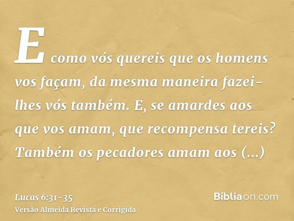 E como vós quereis que os homens vos façam, da mesma maneira fazei-lhes vós também.E, se amardes aos que vos amam, que recompensa tereis? Também os pecadores am