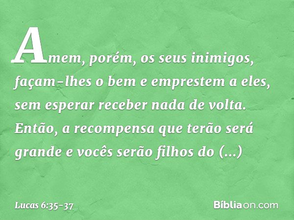 Amem, porém, os seus inimigos, façam-lhes o bem e emprestem a eles, sem esperar receber nada de volta. Então, a recompensa que terão será grande e vocês serão f