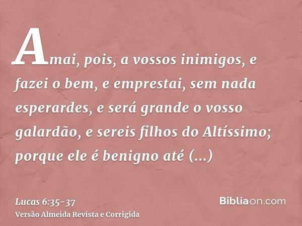 Amai, pois, a vossos inimigos, e fazei o bem, e emprestai, sem nada esperardes, e será grande o vosso galardão, e sereis filhos do Altíssimo; porque ele é benig