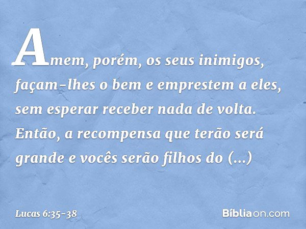 Amem, porém, os seus inimigos, façam-lhes o bem e emprestem a eles, sem esperar receber nada de volta. Então, a recompensa que terão será grande e vocês serão f