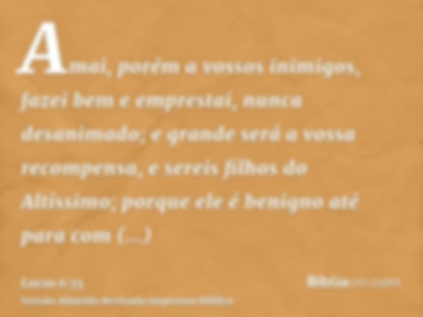 Amai, porém a vossos inimigos, fazei bem e emprestai, nunca desanimado; e grande será a vossa recompensa, e sereis filhos do Altíssimo; porque ele é benigno até