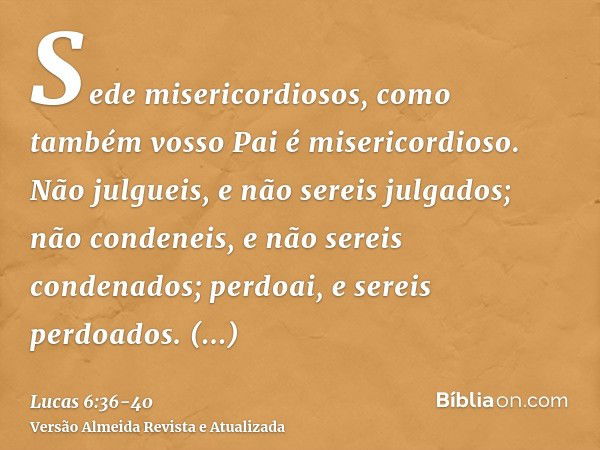 Sede misericordiosos, como também vosso Pai é misericordioso.Não julgueis, e não sereis julgados; não condeneis, e não sereis condenados; perdoai, e sereis perd