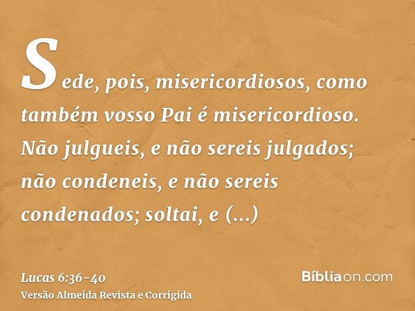 Sede, pois, misericordiosos, como também vosso Pai é misericordioso.Não julgueis, e não sereis julgados; não condeneis, e não sereis condenados; soltai, e solta