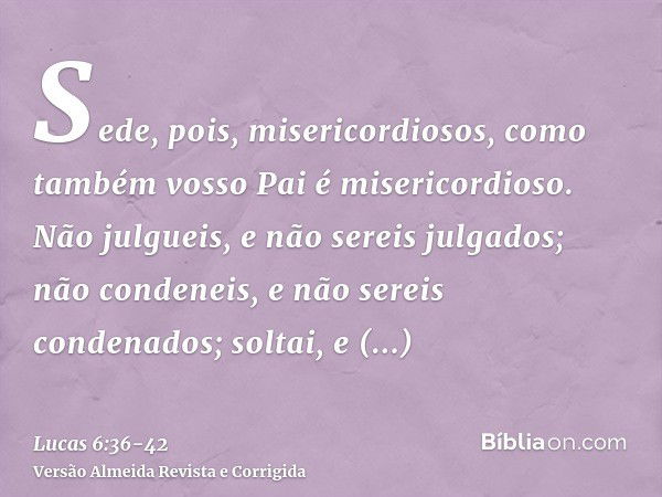 Sede, pois, misericordiosos, como também vosso Pai é misericordioso.Não julgueis, e não sereis julgados; não condeneis, e não sereis condenados; soltai, e solta