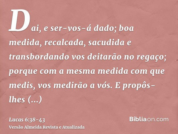 Dai, e ser-vos-á dado; boa medida, recalcada, sacudida e transbordando vos deitarão no regaço; porque com a mesma medida com que medis, vos medirão a vós.E prop