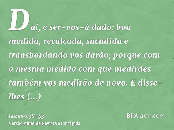 Dai, e ser-vos-á dado; boa medida, recalcada, sacudida e transbordando vos darão; porque com a mesma medida com que medirdes também vos medirão de novo.E disse-