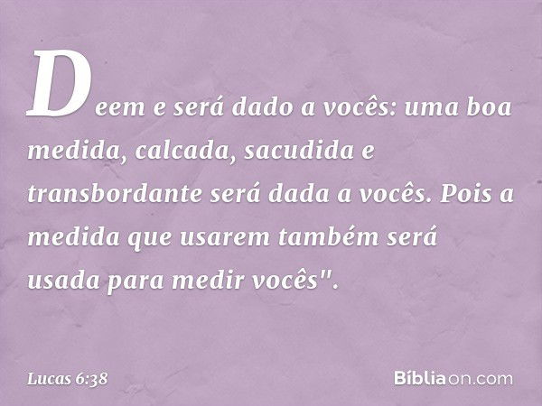 Deem e será dado a vocês: uma boa medida, calcada, sacudida e transbordante será dada a vocês. Pois a medida que usarem também será usada para medir vocês". -- 