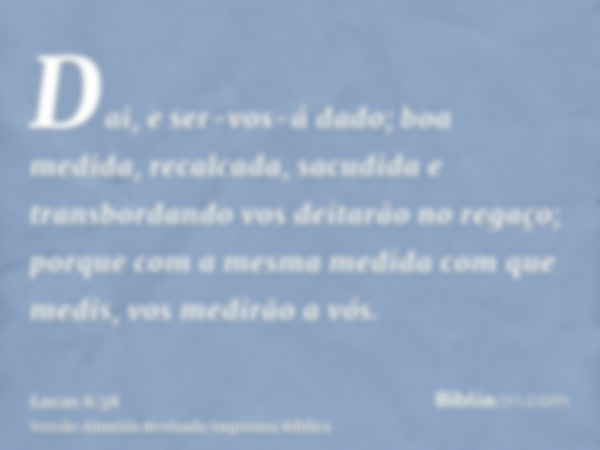 Dai, e ser-vos-á dado; boa medida, recalcada, sacudida e transbordando vos deitarão no regaço; porque com a mesma medida com que medis, vos medirão a vós.