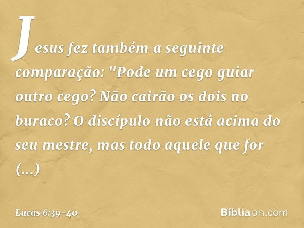 Jesus fez também a seguinte comparação: "Pode um cego guiar outro cego? Não cairão os dois no buraco? O discípulo não está acima do seu mestre, mas todo aquele 