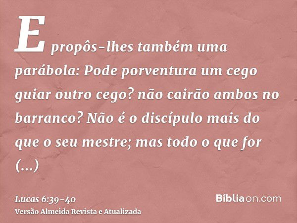 E propôs-lhes também uma parábola: Pode porventura um cego guiar outro cego? não cairão ambos no barranco?Não é o discípulo mais do que o seu mestre; mas todo o