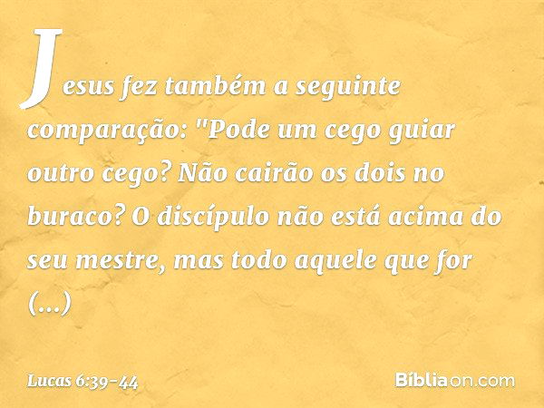 Jesus fez também a seguinte comparação: "Pode um cego guiar outro cego? Não cairão os dois no buraco? O discípulo não está acima do seu mestre, mas todo aquele 